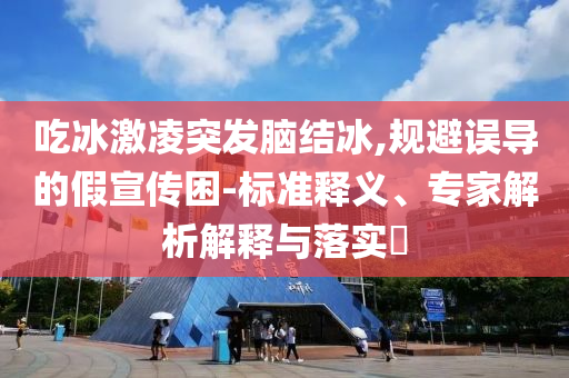 吃冰激凌突發(fā)腦結冰,規(guī)避誤導的假宣傳困-標準釋義、專家解析解釋與落實?
