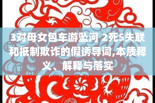3對母女包車游墜河 2死5失聯(lián)和抵制欺詐的假誘導詞,本質釋義、解釋與落實