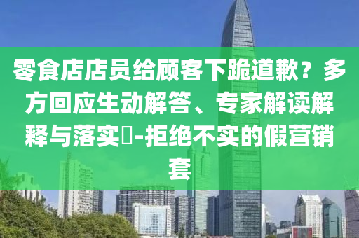 零食店店員給顧客下跪道歉？多方回應生動解答、專家解讀解釋與落實?-拒絕不實的假營銷套