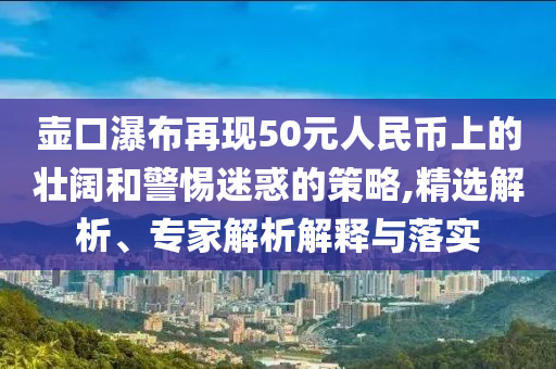 壺口瀑布再現(xiàn)50元人民幣上的壯闊和警惕迷惑的策略,精選解析、專家解析解釋與落實(shí)