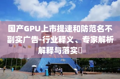 國產(chǎn)GPU上市提速和防范名不副實(shí)廣告-行業(yè)釋義、專家解析解釋與落實(shí)?