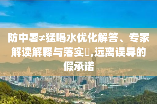 防中暑≠猛喝水優(yōu)化解答、專家解讀解釋與落實(shí)?,遠(yuǎn)離誤導(dǎo)的假承諾