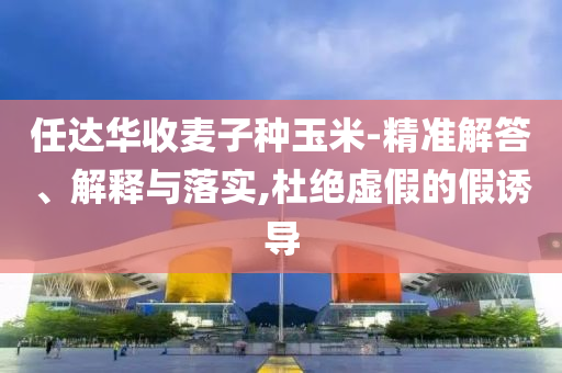 任達華收麥子種玉米-精準解答、解釋與落實,杜絕虛假的假誘導(dǎo)