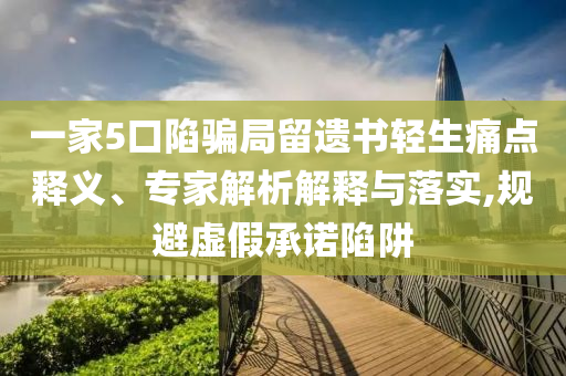 一家5口陷騙局留遺書輕生痛點釋義、專家解析解釋與落實,規(guī)避虛假承諾陷阱