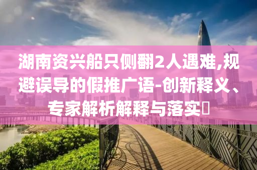 湖南資興船只側(cè)翻2人遇難,規(guī)避誤導(dǎo)的假推廣語-創(chuàng)新釋義、專家解析解釋與落實?