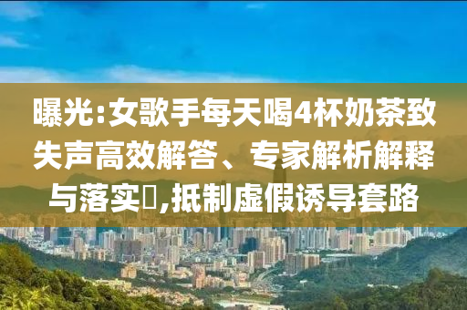 曝光:女歌手每天喝4杯奶茶致失聲高效解答、專家解析解釋與落實(shí)?,抵制虛假誘導(dǎo)套路