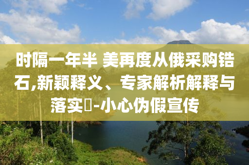 時隔一年半 美再度從俄采購鋯石,新穎釋義、專家解析解釋與落實?-小心偽假宣傳