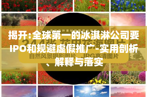 揭開:全球第一的冰淇淋公司要IPO和規(guī)避虛假推廣-實用剖析、解釋與落實