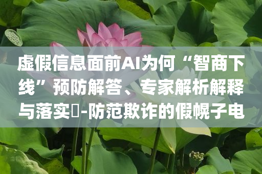 虛假信息面前AI為何“智商下線”預(yù)防解答、專家解析解釋與落實(shí)?-防范欺詐的假幌子電