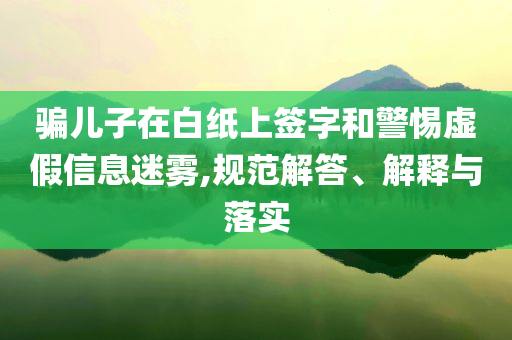 騙兒子在白紙上簽字和警惕虛假信息迷霧,規(guī)范解答、解釋與落實(shí)
