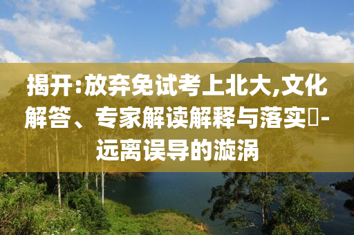 揭開:放棄免試考上北大,文化解答、專家解讀解釋與落實(shí)?-遠(yuǎn)離誤導(dǎo)的漩渦