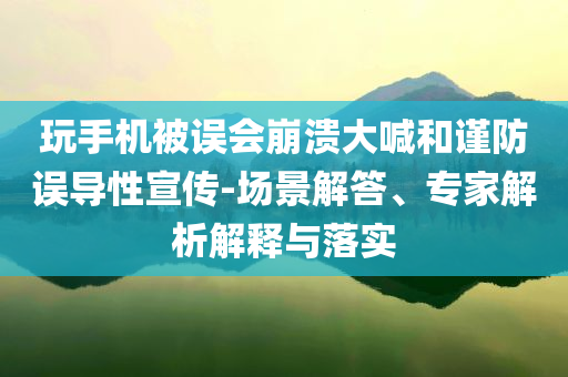 玩手機被誤會崩潰大喊和謹防誤導(dǎo)性宣傳-場景解答、專家解析解釋與落實
