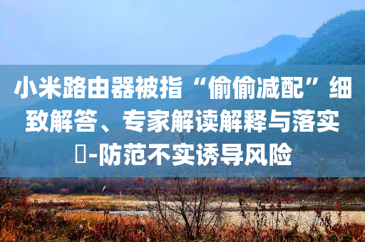 小米路由器被指“偷偷減配”細致解答、專家解讀解釋與落實?-防范不實誘導(dǎo)風(fēng)險