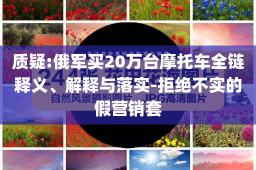 質(zhì)疑:俄軍買20萬臺摩托車全鏈釋義、解釋與落實-拒絕不實的假營銷套