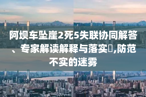 阿壩車墜崖2死5失聯(lián)協(xié)同解答、專家解讀解釋與落實?,防范不實的迷霧