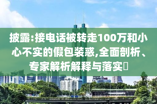 披露:接電話被轉(zhuǎn)走100萬和小心不實的假包裝惑,全面剖析、專家解析解釋與落實?