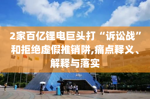 2家百億鋰電巨頭打“訴訟戰(zhàn)”和拒絕虛假推銷阱,痛點釋義、解釋與落實
