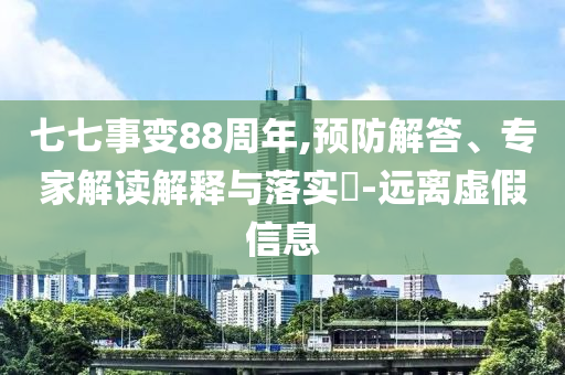 七七事變88周年,預(yù)防解答、專家解讀解釋與落實?-遠(yuǎn)離虛假信息
