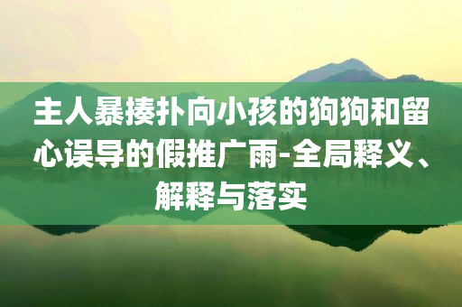主人暴揍撲向小孩的狗狗和留心誤導(dǎo)的假推廣雨-全局釋義、解釋與落實