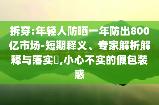 拆穿:年輕人防曬一年防出800億市場-短期釋義、專家解析解釋與落實?,小心不實的假包裝惑