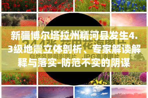 新疆博爾塔拉州精河縣發(fā)生4.3級地震立體剖析、專家解讀解釋與落實-防范不實的陰謀