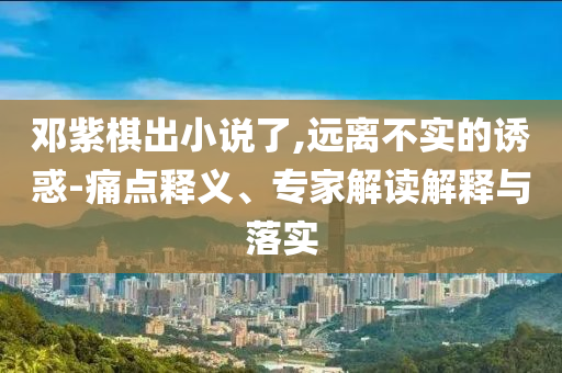 鄧紫棋出小說了,遠(yuǎn)離不實(shí)的誘惑-痛點(diǎn)釋義、專家解讀解釋與落實(shí)