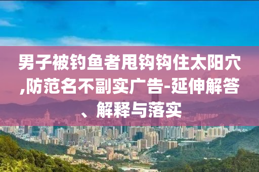 男子被釣魚者甩鉤鉤住太陽穴,防范名不副實(shí)廣告-延伸解答、解釋與落實(shí)
