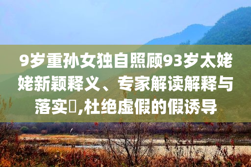 9歲重孫女獨(dú)自照顧93歲太姥姥新穎釋義、專家解讀解釋與落實(shí)?,杜絕虛假的假誘導(dǎo)