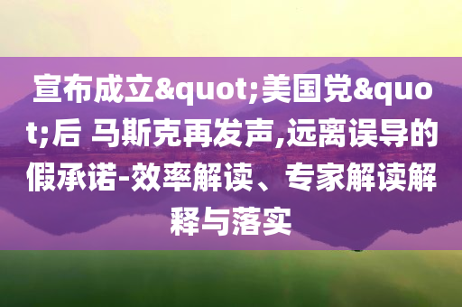 宣布成立"美國黨"后 馬斯克再發(fā)聲,遠(yuǎn)離誤導(dǎo)的假承諾-效率解讀、專家解讀解釋與落實(shí)