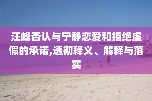 汪峰否認(rèn)與寧?kù)o戀愛(ài)和拒絕虛假的承諾,透徹釋義、解釋與落實(shí)