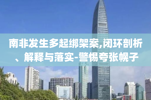 南非發(fā)生多起綁架案,閉環(huán)剖析、解釋與落實(shí)-警惕夸張幌子