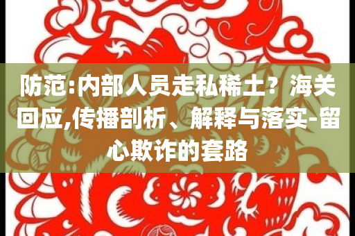 防范:內(nèi)部人員走私稀土？海關(guān)回應(yīng),傳播剖析、解釋與落實-留心欺詐的套路