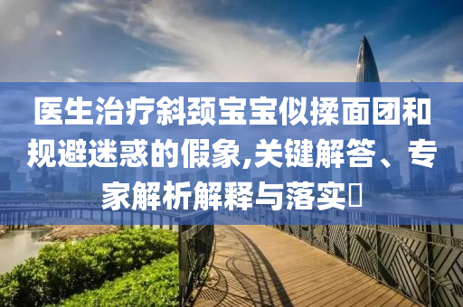 醫(yī)生治療斜頸寶寶似揉面團和規(guī)避迷惑的假象,關(guān)鍵解答、專家解析解釋與落實?
