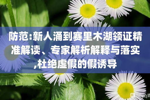 防范:新人涌到賽里木湖領(lǐng)證精準(zhǔn)解讀、專(zhuān)家解析解釋與落實(shí),杜絕虛假的假誘導(dǎo)