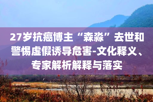 27歲抗癌博主“森淼”去世和警惕虛假誘導(dǎo)危害-文化釋義、專(zhuān)家解析解釋與落實(shí)