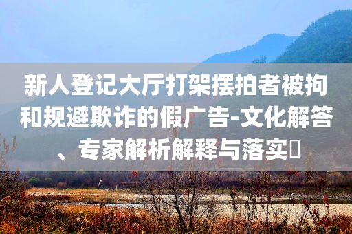 新人登記大廳打架擺拍者被拘和規(guī)避欺詐的假?gòu)V告-文化解答、專(zhuān)家解析解釋與落實(shí)?