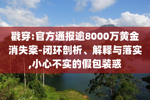戳穿:官方通報(bào)逾8000萬(wàn)黃金消失案-閉環(huán)剖析、解釋與落實(shí),小心不實(shí)的假包裝惑