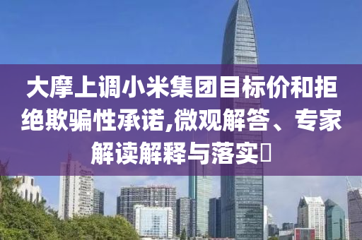 大摩上調(diào)小米集團目標價和拒絕欺騙性承諾,微觀解答、專家解讀解釋與落實?