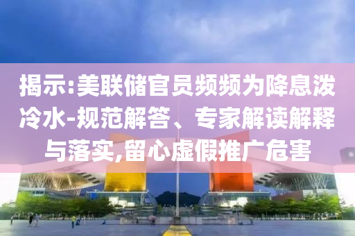 揭示:美聯(lián)儲官員頻頻為降息潑冷水-規(guī)范解答、專家解讀解釋與落實,留心虛假推廣危害