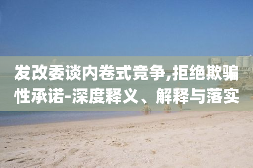 發(fā)改委談內(nèi)卷式競爭,拒絕欺騙性承諾-深度釋義、解釋與落實