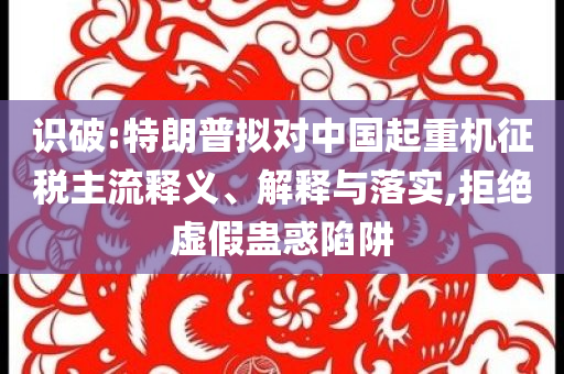 識破:特朗普擬對中國起重機征稅主流釋義、解釋與落實,拒絕虛假蠱惑陷阱