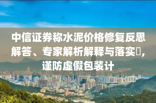 中信證券稱水泥價格修復(fù)反思解答、專家解析解釋與落實?,謹防虛假包裝計