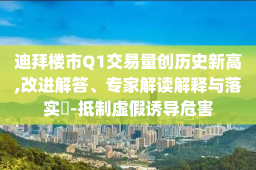 迪拜樓市Q1交易量創(chuàng)歷史新高,改進解答、專家解讀解釋與落實?-抵制虛假誘導(dǎo)危害