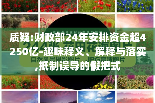 質(zhì)疑:財政部24年安排資金超4250億-趣味釋義、解釋與落實,抵制誤導(dǎo)的假把式