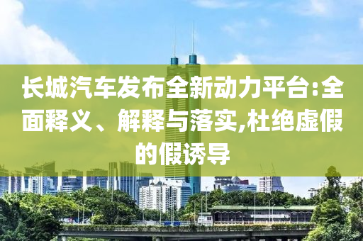 長(zhǎng)城汽車發(fā)布全新動(dòng)力平臺(tái):全面釋義、解釋與落實(shí),杜絕虛假的假誘導(dǎo)