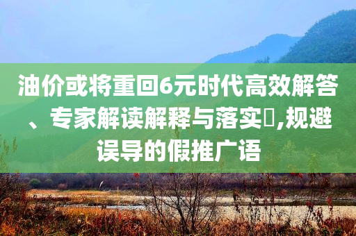 油價(jià)或?qū)⒅鼗?元時(shí)代高效解答、專家解讀解釋與落實(shí)?,規(guī)避誤導(dǎo)的假推廣語