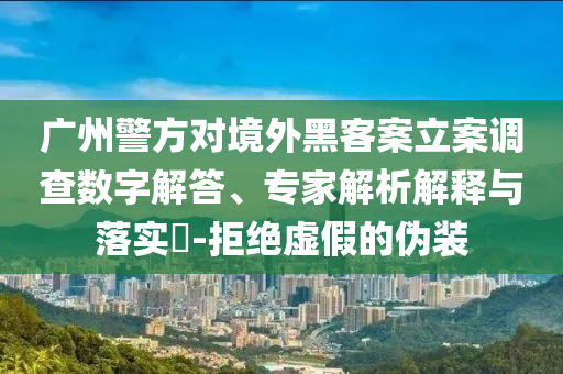 廣州警方對境外黑客案立案調(diào)查數(shù)字解答、專家解析解釋與落實(shí)?-拒絕虛假的偽裝