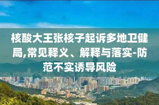 核酸大王張核子起訴多地衛(wèi)健局,常見釋義、解釋與落實(shí)-防范不實(shí)誘導(dǎo)風(fēng)險(xiǎn)
