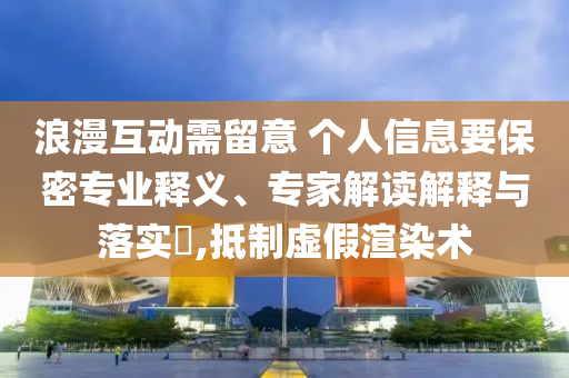 浪漫互動(dòng)需留意 個(gè)人信息要保密專業(yè)釋義、專家解讀解釋與落實(shí)?,抵制虛假渲染術(shù)