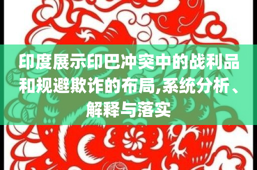 印度展示印巴沖突中的戰(zhàn)利品和規(guī)避欺詐的布局,系統(tǒng)分析、解釋與落實(shí)